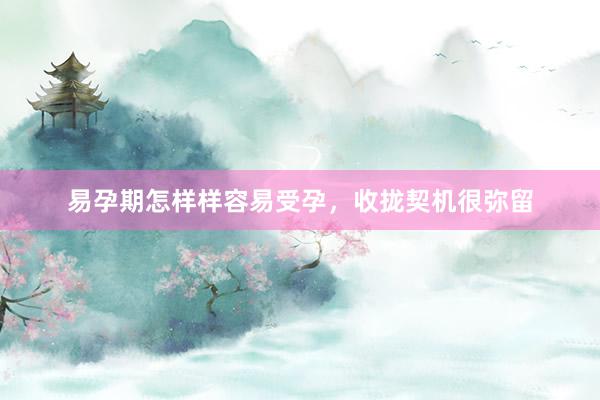 易孕期怎样样容易受孕，收拢契机很弥留