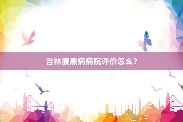 吉林腹黑病病院评价怎么？