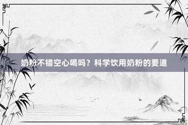 奶粉不错空心喝吗？科学饮用奶粉的要道